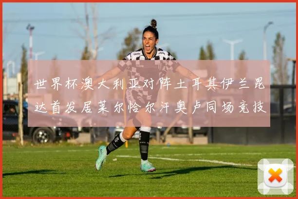 世界杯澳大利亚对阵土耳其伊兰昆达首发居莱尔恰尔汗奥卢同场竞技