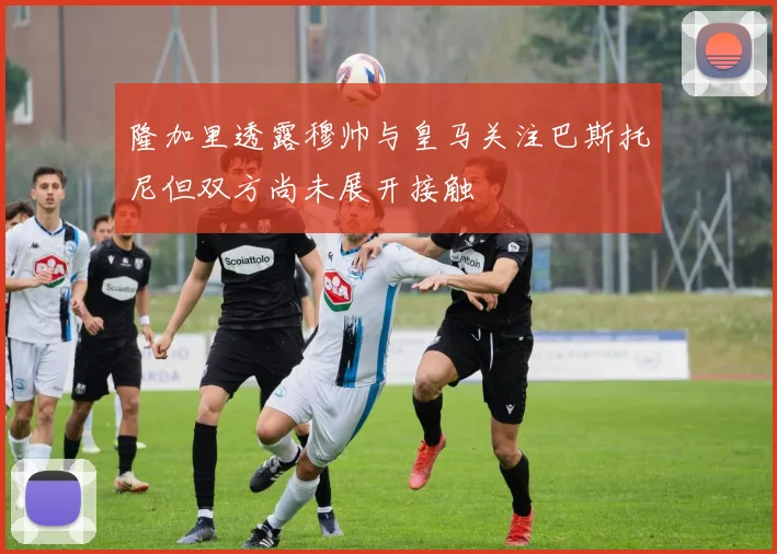 隆加里透露穆帅与皇马关注巴斯托尼但双方尚未展开接触
