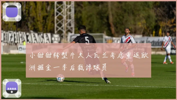 小甜甜转型牛夫人瓦兰考虑重返欧洲掘金一季后裁掉球员