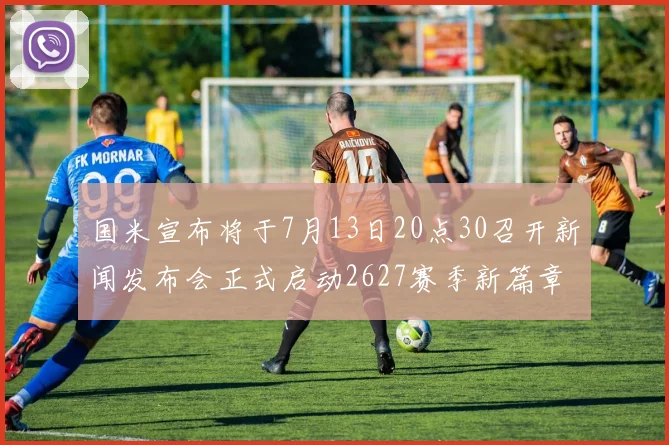 国米宣布将于7月13日20点30召开新闻发布会正式启动2627赛季新篇章
