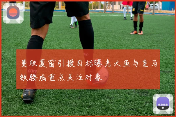 曼联夏窗引援目标曝光大鱼与皇马铁腰成重点关注对象