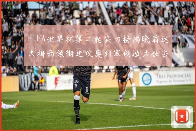 FIFA世界杯第二轮实力榜揭晓翁达夫梅西领衔进攻奥利塞创造力独占鳌头