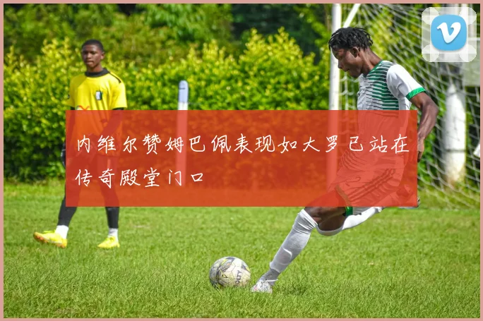 内维尔赞姆巴佩表现如大罗已站在传奇殿堂门口