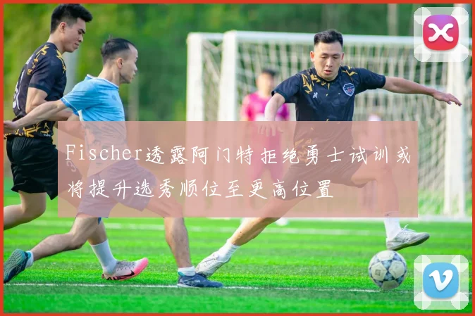 Fischer透露阿门特拒绝勇士试训或将提升选秀顺位至更高位置