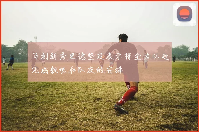 马刺新秀里德坚定表示将全力以赴完成教练和队友的安排