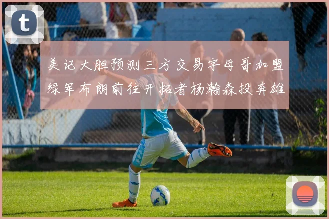 美记大胆预测三方交易字母哥加盟绿军布朗前往开拓者杨瀚森投奔雄鹿