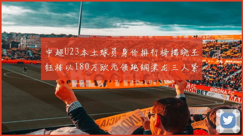 中超U23本土球员身价排行榜揭晓王钰栋以180万欧元领跑铜梁龙三人紧随其后