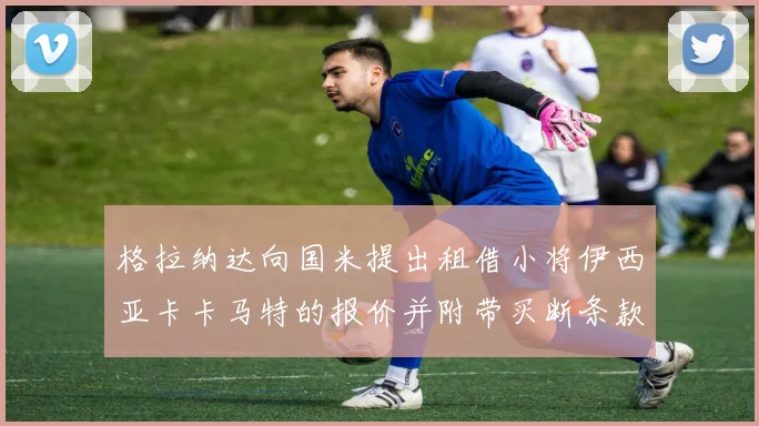 格拉纳达向国米提出租借小将伊西亚卡卡马特的报价并附带买断条款