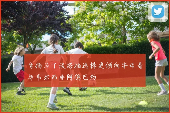 肯扬马丁谈搭档选择更倾向字母哥与韦尔而非阿德巴约