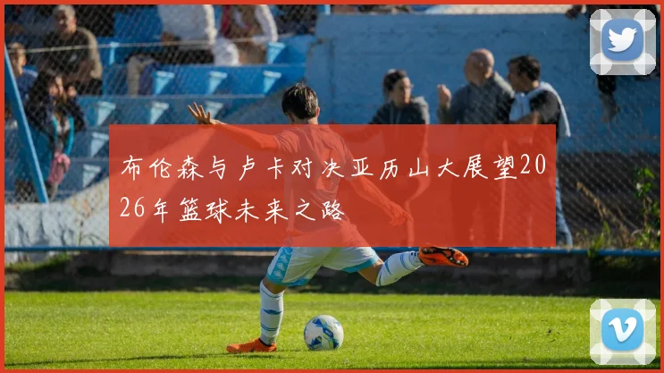 布伦森与卢卡对决亚历山大展望2026年篮球未来之路