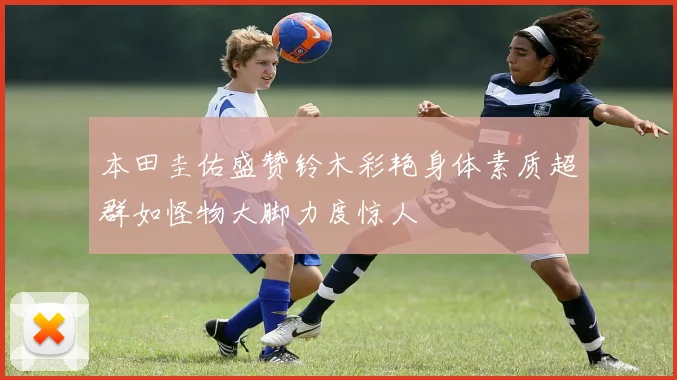 本田圭佑盛赞铃木彩艳身体素质超群如怪物大脚力度惊人