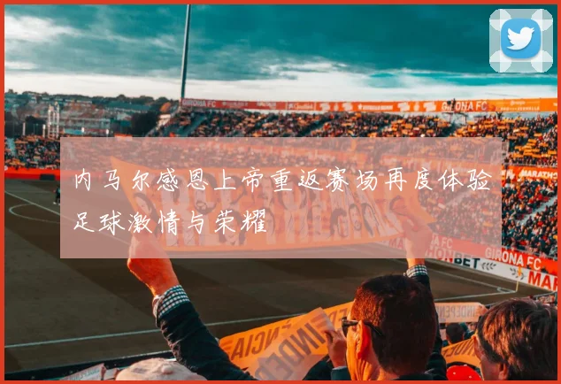 内马尔感恩上帝重返赛场再度体验足球激情与荣耀