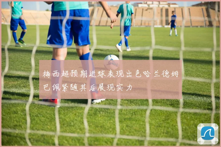 梅西超预期进球表现出色哈兰德姆巴佩紧随其后展现实力