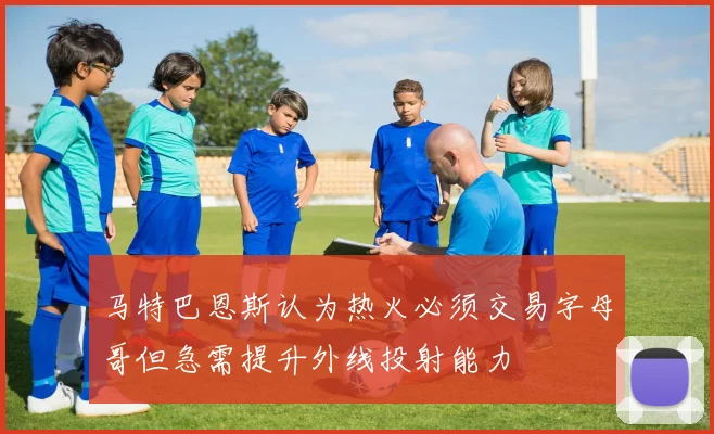 马特巴恩斯认为热火必须交易字母哥但急需提升外线投射能力