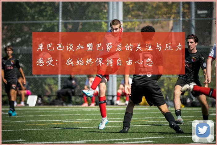 库巴西谈加盟巴萨后的关注与压力感受：我始终保持自由心态