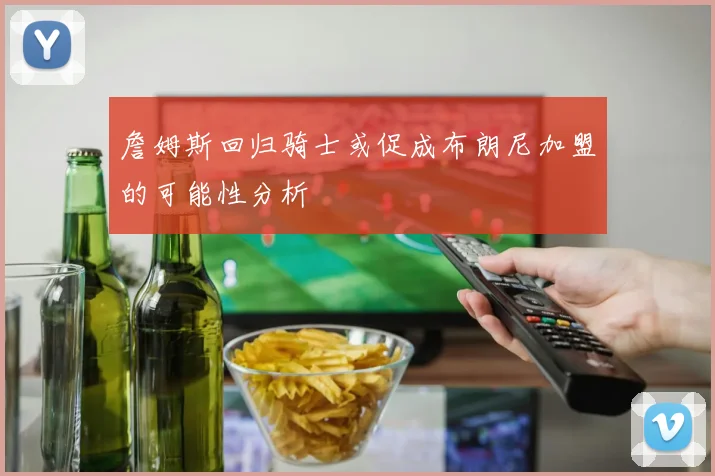 詹姆斯回归骑士或促成布朗尼加盟的可能性分析