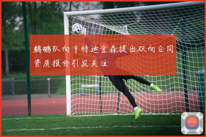 鹈鹕队向亨特迪金森提出双向合同资质报价引发关注